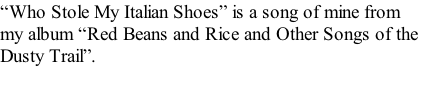 “Who Stole My Italian Shoes” is a song of mine from  my album “Red Beans and Rice and Other Songs of the  Dusty Trail”.