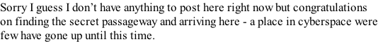 Sorry I guess I don’t have anything to post here right now but congratulations  on finding the secret passageway and arriving here - a place in cyberspace were few have gone up until this time.